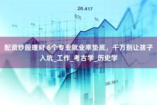 配资炒股理财 6个专业就业率垫底，千万别让孩子入坑_工作_考古学_历史学