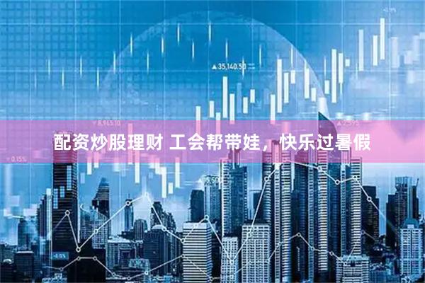 配资炒股理财 工会帮带娃，快乐过暑假