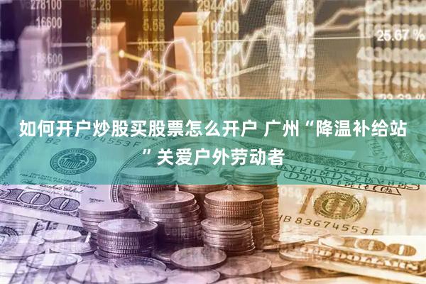 如何开户炒股买股票怎么开户 广州“降温补给站”关爱户外劳动者