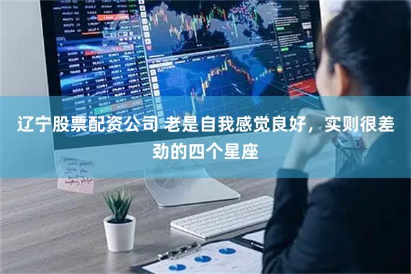 辽宁股票配资公司 老是自我感觉良好，实则很差劲的四个星座