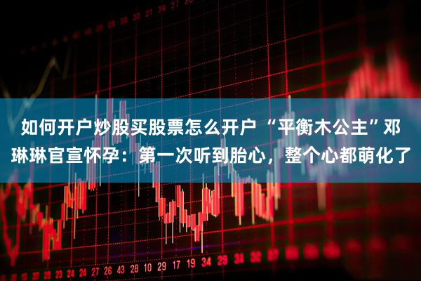 如何开户炒股买股票怎么开户 “平衡木公主”邓琳琳官宣怀孕：第一次听到胎心，整个心都萌化了