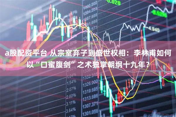 a股配资平台 从宗室弃子到盛世权相：李林甫如何以“口蜜腹剑”之术独掌朝纲十九年？