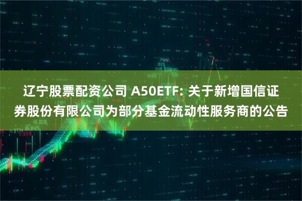 辽宁股票配资公司 A50ETF: 关于新增国信证券股份有限公司为部分基金流动性服务商的公告
